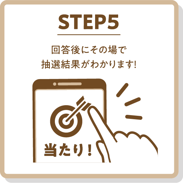 STEP5 回答後にその場で抽選結果がわかります！